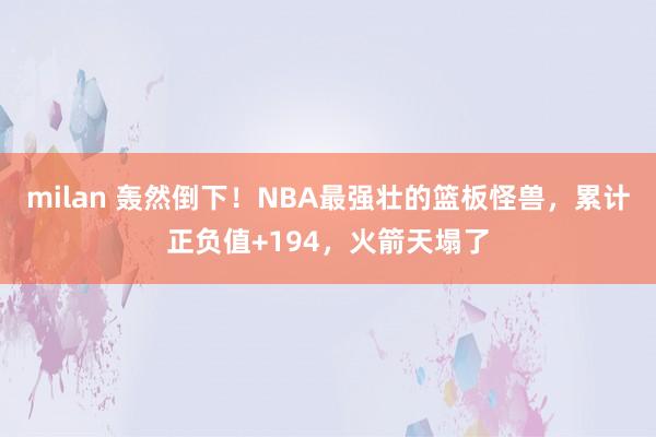 milan 轰然倒下！NBA最强壮的篮板怪兽，累计正负值+194，火箭天塌了