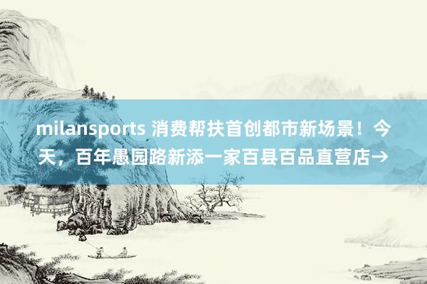 milansports 消费帮扶首创都市新场景！今天，百年愚园路新添一家百县百品直营店→