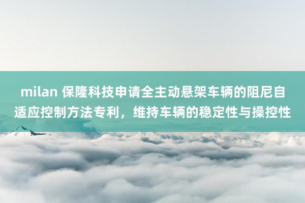 milan 保隆科技申请全主动悬架车辆的阻尼自适应控制方法专利，维持车辆的稳定性与操控性
