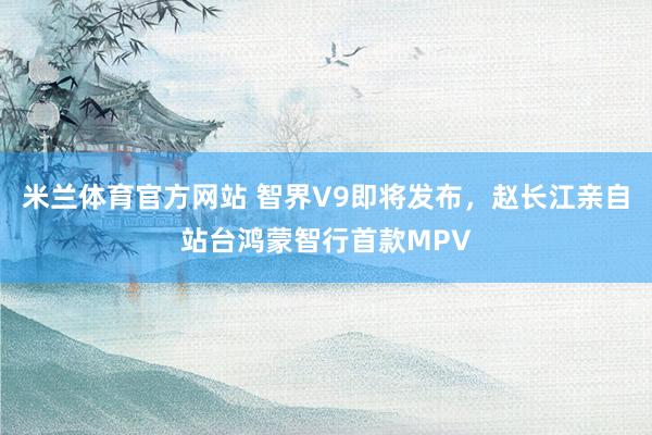 米兰体育官方网站 智界V9即将发布，赵长江亲自站台鸿蒙智行首款MPV