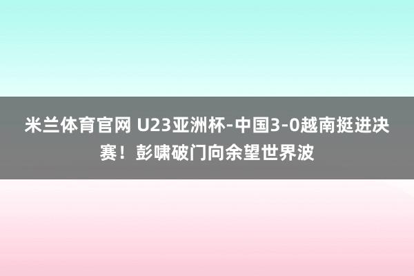 米兰体育官网 U23亚洲杯-中国3-0越南挺进决赛！彭啸破门向余望世界波