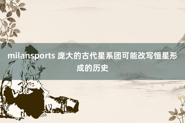 milansports 庞大的古代星系团可能改写恒星形成的历史