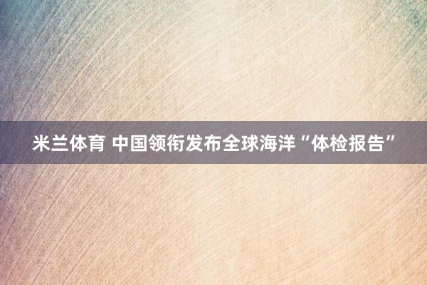米兰体育 中国领衔发布全球海洋“体检报告”