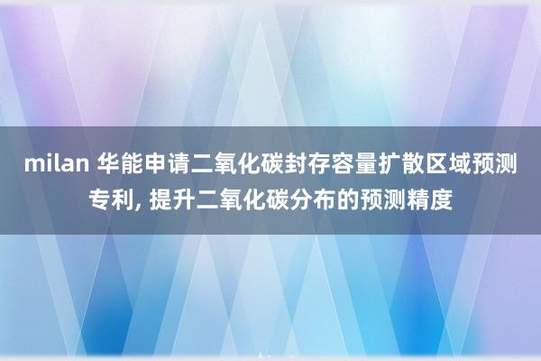 milan 华能申请二氧化碳封存容量扩散区域预测专利, 提升二氧化碳分布的预测精度