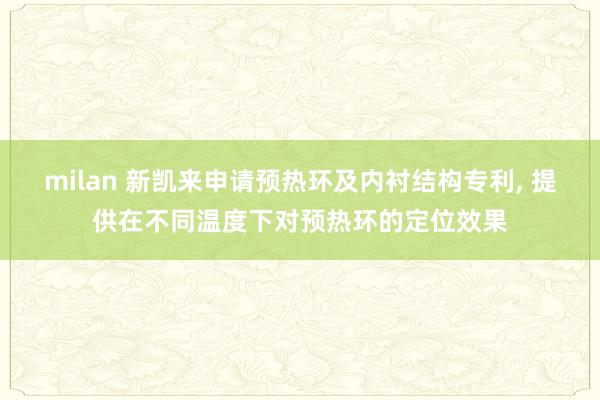 milan 新凯来申请预热环及内衬结构专利, 提供在不同温度下对预热环的定位效果