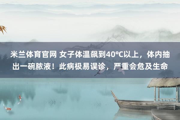 米兰体育官网 女子体温飙到40℃以上，体内抽出一碗脓液！此病极易误诊，严重会危及生命