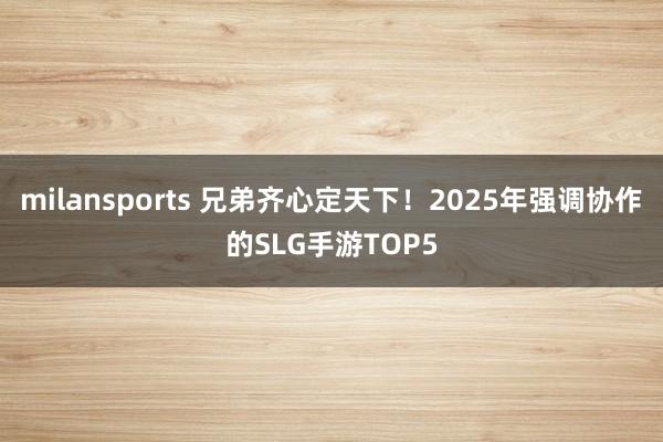 milansports 兄弟齐心定天下！2025年强调协作的SLG手游TOP5