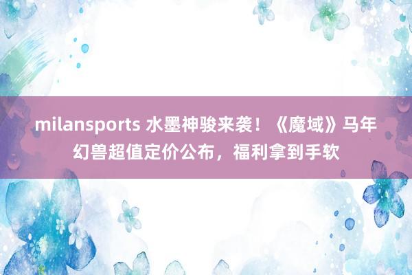 milansports 水墨神骏来袭！《魔域》马年幻兽超值定价公布，福利拿到手软