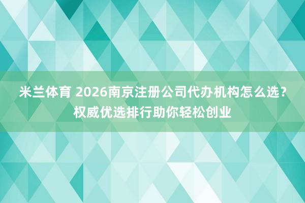 米兰体育 2026南京注册公司代办机构怎么选？权威优选排行助你轻松创业