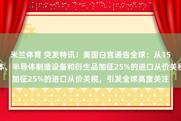 米兰体育 突发特讯！美国白宫通告全球：从15日起对部分进口半导体、半导体制造设备和衍生品加征25%的进口从价关税，引发全球高度关注
