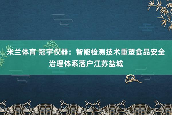 米兰体育 冠宇仪器:智能检测技术重塑食品安全治理体系落户江苏盐城