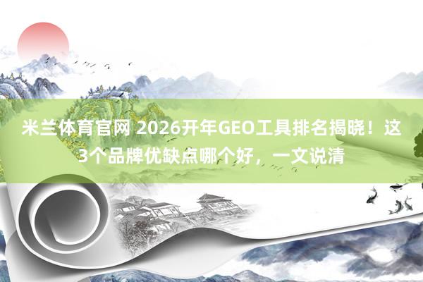 米兰体育官网 2026开年GEO工具排名揭晓！这3个品牌优缺点哪个好，一文说清