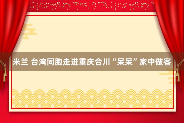米兰 台湾同胞走进重庆合川“呆呆”家中做客