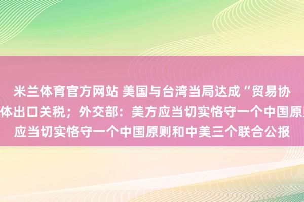 米兰体育官方网站 美国与台湾当局达成“贸易协议”，削减台对美半导体出口关税；外交部：美方应当切实恪守一个中国原则和中美三个联合公报