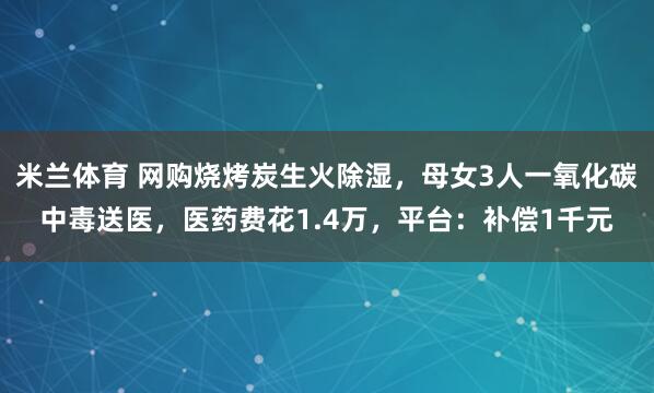 米兰体育 网购烧烤炭生火除湿,母女3人一氧化碳中毒送医,医药费花1.4万,平台:补偿1千元