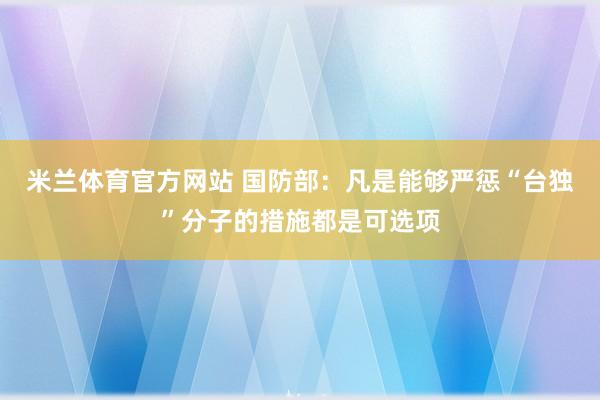 米兰体育官方网站 国防部：凡是能够严惩“台独”分子的措施都是可选项