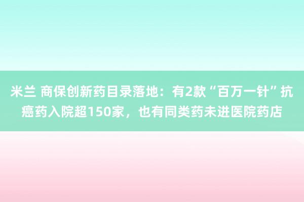 米兰 商保创新药目录落地:有2款“百万一针”抗癌药入院超150家,也有同类药未进医院药店