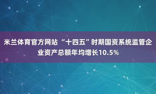 米兰体育官方网站 “十四五”时期国资系统监管企业资产总额年均增长10.5%