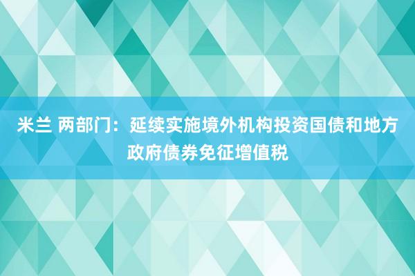 米兰 两部门:延续实施境外机构投资国债和地方政府债券免征增值税