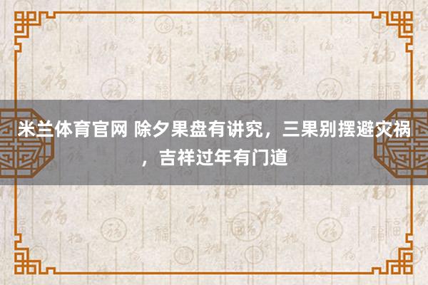 米兰体育官网 除夕果盘有讲究,三果别摆避灾祸,吉祥过年有门道