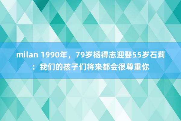 milan 1990年，79岁杨得志迎娶55岁石莉：我们的孩子们将来都会很尊重你