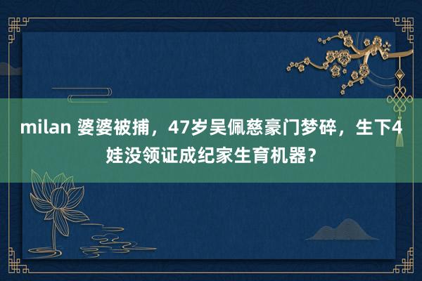 milan 婆婆被捕，47岁吴佩慈豪门梦碎，生下4娃没领证成纪家生育机器？