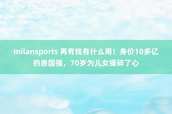 milansports 再有钱有什么用！身价10多亿的唐国强，70岁为儿女操碎了心