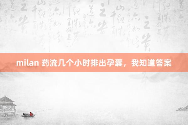 milan 药流几个小时排出孕囊，我知道答案