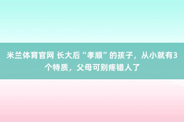米兰体育官网 长大后“孝顺”的孩子,从小就有3个特质,父母可别疼错人了