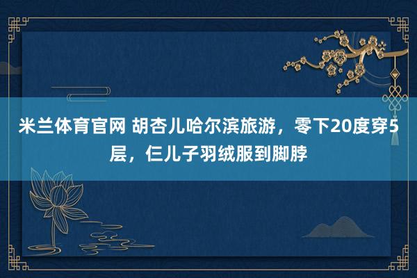 米兰体育官网 胡杏儿哈尔滨旅游,零下20度穿5层,仨儿子羽绒服到脚脖