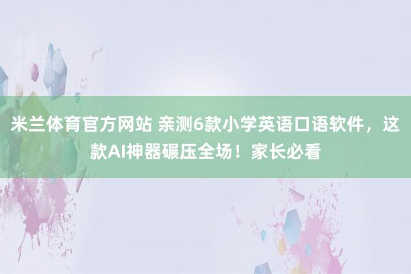 米兰体育官方网站 亲测6款小学英语口语软件,这款AI神器碾压全场!家长必看