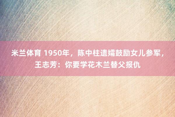米兰体育 1950年，陈中柱遗孀鼓励女儿参军，王志芳：你要学花木兰替父报仇