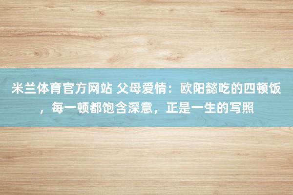 米兰体育官方网站 父母爱情：欧阳懿吃的四顿饭，每一顿都饱含深意，正是一生的写照