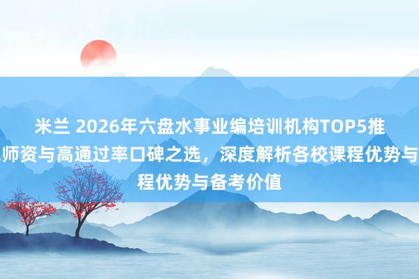 米兰 2026年六盘水事业编培训机构TOP5推荐：权威师资与高通过率口碑之选，深度解析各校课程优势与备考价值