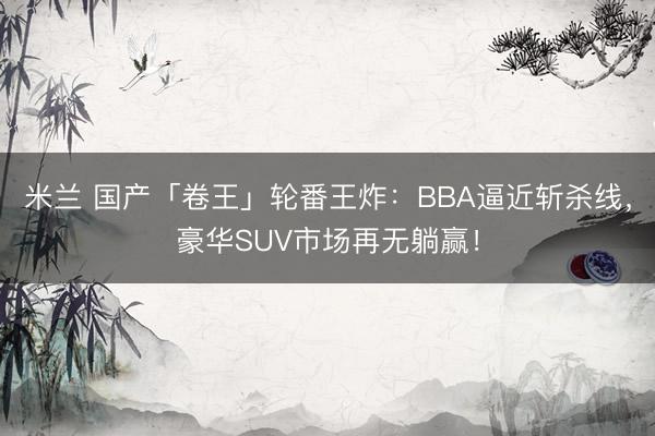 米兰 国产「卷王」轮番王炸：BBA逼近斩杀线，豪华SUV市场再无躺赢！