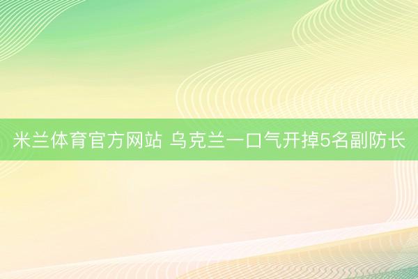 米兰体育官方网站 乌克兰一口气开掉5名副防长