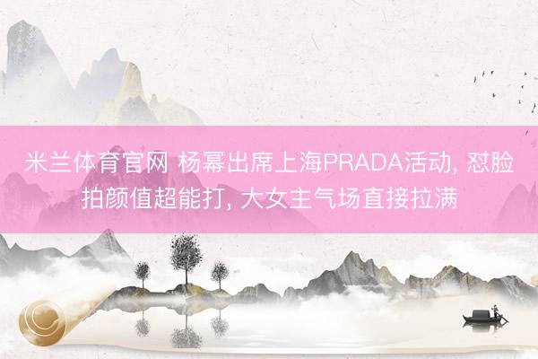 米兰体育官网 杨幂出席上海PRADA活动, 怼脸拍颜值超能打, 大女主气场直接拉满