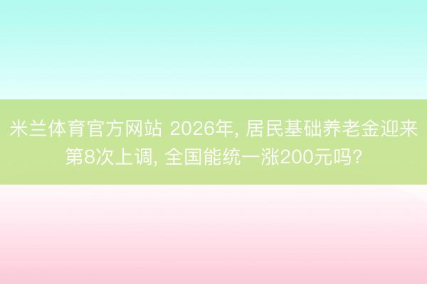 米兰体育官方网站 2026年, 居民基础养老金迎来第8次上调, 全国能统一涨200元吗?