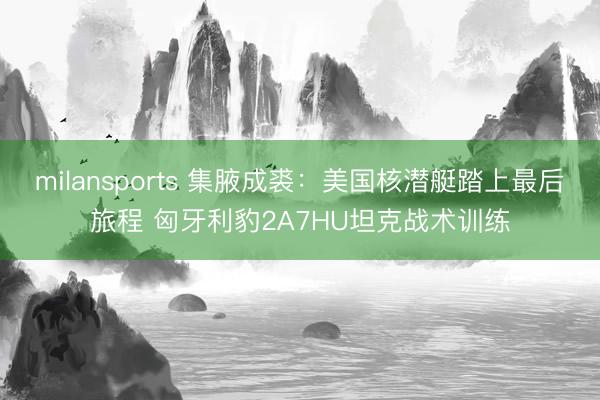 milansports 集腋成裘：美国核潜艇踏上最后旅程 匈牙利豹2A7HU坦克战术训练
