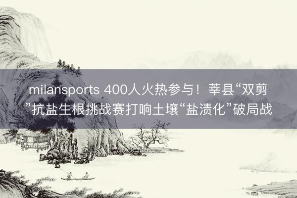 milansports 400人火热参与！莘县“双剪”抗盐生根挑战赛打响土壤“盐渍化”破局战