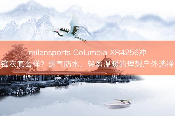 milansports Columbia XR4256冲锋衣怎么样？透气防水，轻盈温暖的理想户外选择