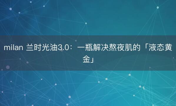 milan 兰时光油3.0：一瓶解决熬夜肌的「液态黄金」