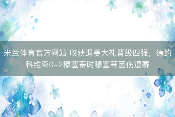 米兰体育官方网站 收获退赛大礼晋级四强，德约科维奇0-2穆塞蒂时穆塞蒂因伤退赛