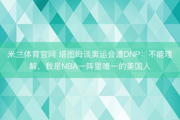 米兰体育官网 塔图姆谈奥运会遭DNP:不能理解,我是NBA一阵里唯一的美国人
