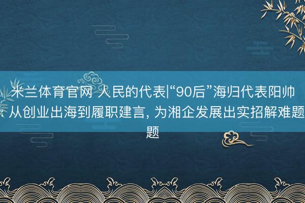 米兰体育官网 人民的代表|“90后”海归代表阳帅: 从创业出海到履职建言, 为湘企发展出实招解难题
