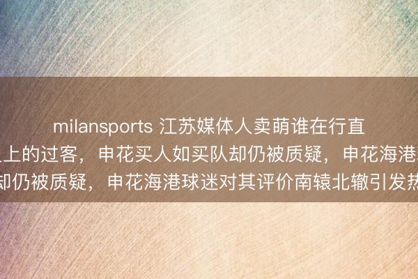 milansports 江苏媒体人卖萌谁在行直言徐根宝只是上海申花历史上的过客，申花买人如买队却仍被质疑，申花海港球迷对其评价南辕北辙引发热议