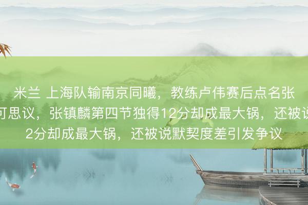 米兰 上海队输南京同曦,教练卢伟赛后点名张镇麟弗格防守差不可思议,张镇麟第四节独得12分却成最大锅,还被说默契度差引发争议
