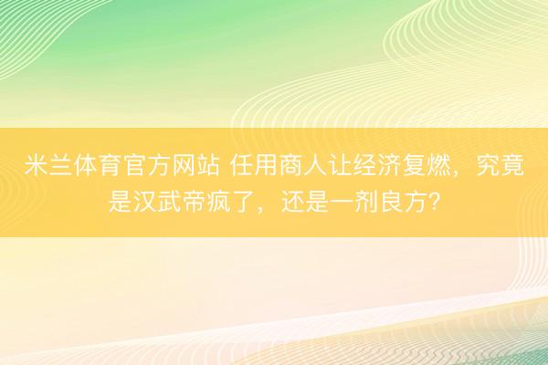 米兰体育官方网站 任用商人让经济复燃,究竟是汉武帝疯了,还是一剂良方?