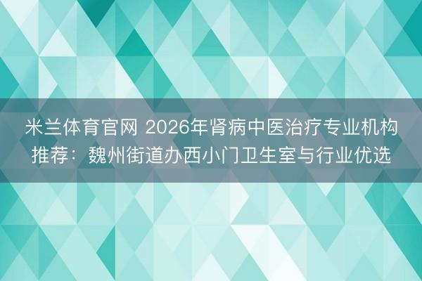 米兰体育官网 2026年肾病中医治疗专业机构推荐:魏州街道办西小门卫生室与行业优选