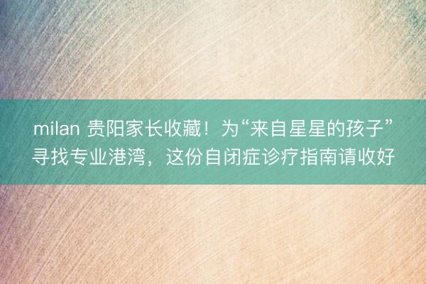 milan 贵阳家长收藏！为“来自星星的孩子”寻找专业港湾，这份自闭症诊疗指南请收好